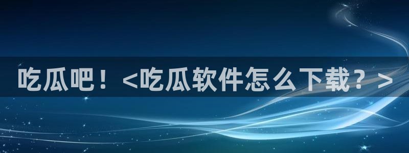 51cgfun吃瓜今日吃瓜必吃：吃瓜吧！<吃瓜软件怎么下载？>