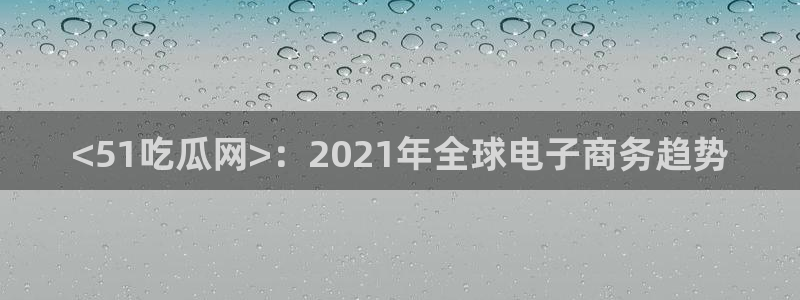 吃瓜喉咙痒怎么办：<51吃瓜网>：2021年全球电子商务趋势