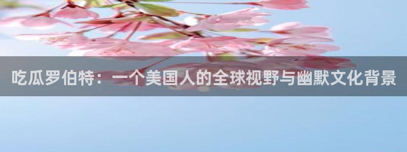 51吃瓜全网更新最快点：吃瓜罗伯特：一个美国人的全球视野与幽默文化背景